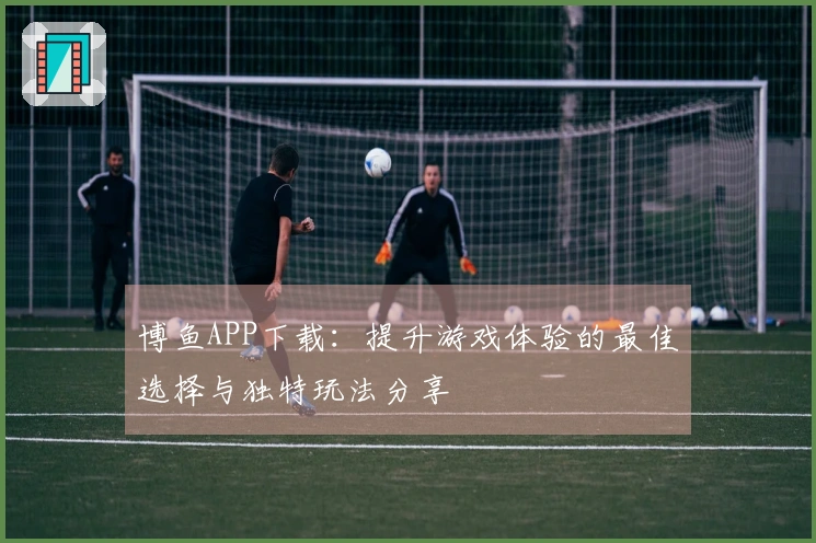 博鱼APP下载：提升游戏体验的最佳选择与独特玩法分享