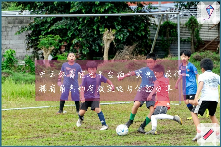 开云体育官方平台抽卡实测：获得稀有角色的有效策略与体验分享